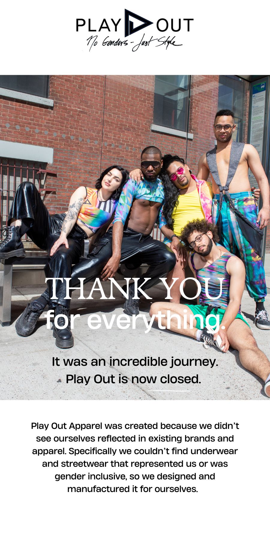 Thank you for everything. Play Out Apparel was created because we didn't see ourselves reflected in existing brands and apparel. Specifically, we couldn't find underwear and streetwear that represented us or was gender inclusive, so we designed and manufactured it ourselves. It was an incredible journey. Play Out is now closed. 